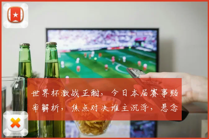 世界杯激战正酣，今日本届赛事赔率解析，焦点对决谁主沉浮，悬念重重