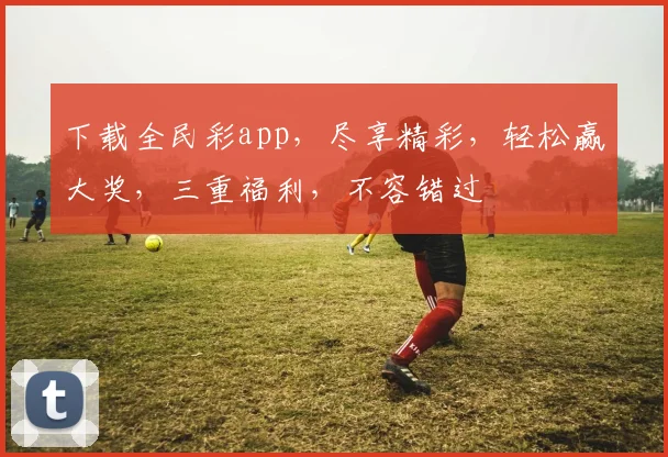 下载全民彩app，尽享精彩，轻松赢大奖，三重福利，不容错过