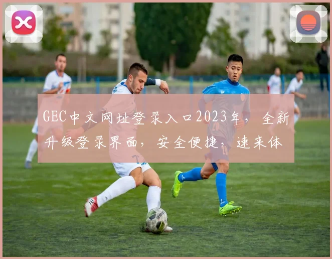 GEC中文网址登录入口2023年，全新升级登录界面，安全便捷，速来体验